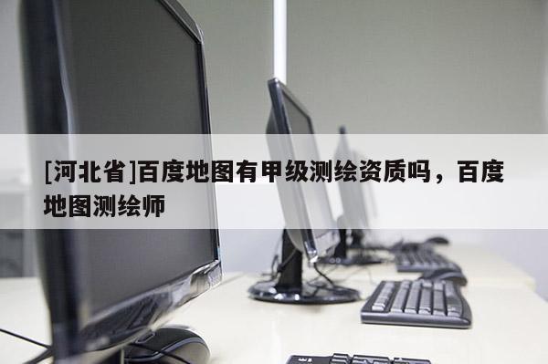 [河北省]百度地圖有甲級測繪資質嗎，百度地圖測繪師