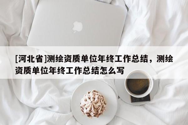 [河北省]測(cè)繪資質(zhì)單位年終工作總結(jié)，測(cè)繪資質(zhì)單位年終工作總結(jié)怎么寫