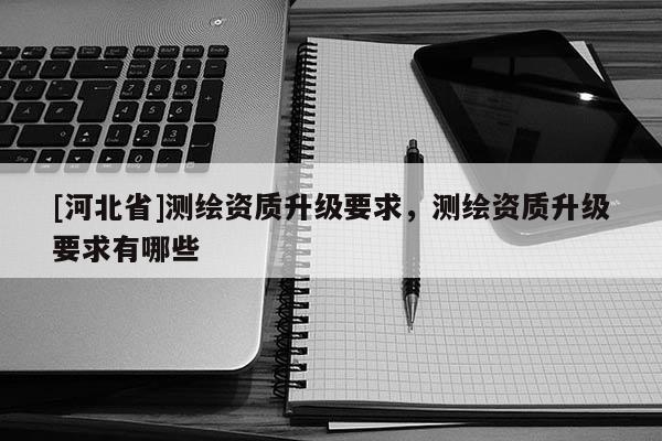 [河北省]測繪資質升級要求，測繪資質升級要求有哪些