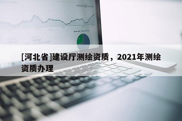 [河北省]建設廳測繪資質，2021年測繪資質辦理