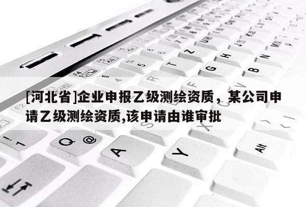 [河北省]企業申報乙級測繪資質，某公司申請乙級測繪資質,該申請由誰審批