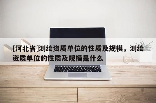 [河北省]測繪資質單位的性質及規模，測繪資質單位的性質及規模是什么