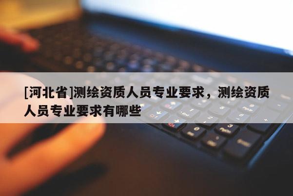 [河北省]測繪資質人員專業要求，測繪資質人員專業要求有哪些