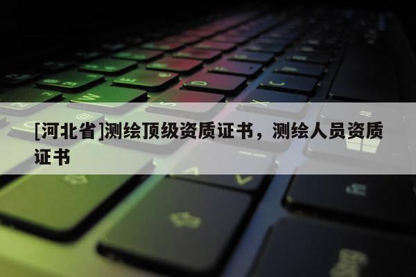 [河北省]測繪頂級資質證書，測繪人員資質證書