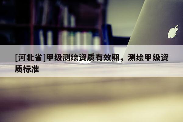 [河北省]甲級測繪資質有效期，測繪甲級資質標準