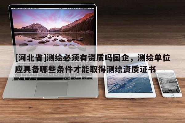 [河北省]測繪必須有資質嗎國企，測繪單位應具備哪些條件才能取得測繪資質證書