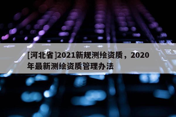 [河北省]2021新規測繪資質，2020年最新測繪資質管理辦法