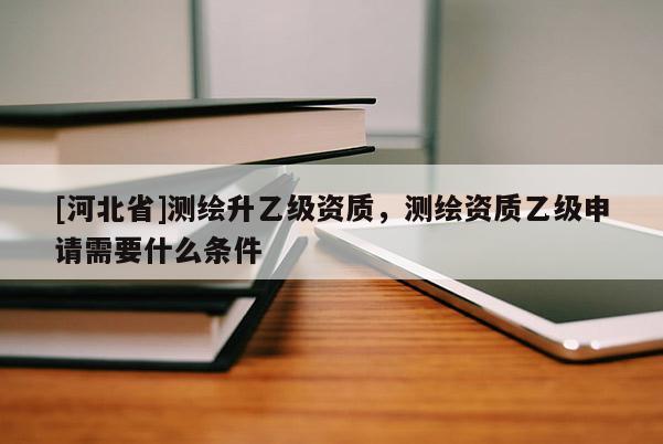 [河北省]測(cè)繪升乙級(jí)資質(zhì)，測(cè)繪資質(zhì)乙級(jí)申請(qǐng)需要什么條件