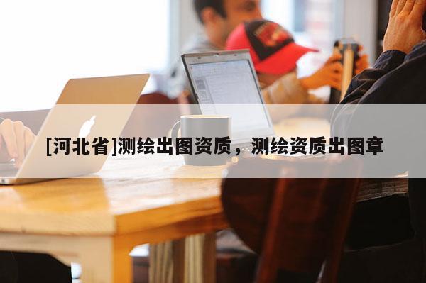 [河北省]測(cè)繪出圖資質(zhì)，測(cè)繪資質(zhì)出圖章