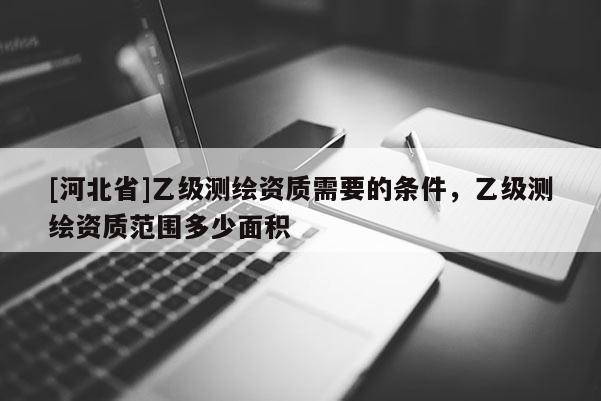 [河北省]乙級測繪資質需要的條件，乙級測繪資質范圍多少面積