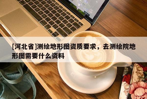 [河北省]測繪地形圖資質要求，去測繪院地形圖需要什么資料