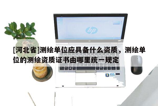 [河北省]測繪單位應具備什么資質，測繪單位的測繪資質證書由哪里統一規定