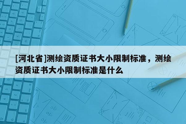 [河北省]測繪資質證書大小限制標準，測繪資質證書大小限制標準是什么