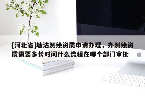 [河北省]塘沽測繪資質申請辦理，辦測繪資質需要多長時間什么流程在哪個部門審批
