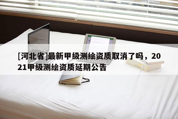 [河北省]最新甲級測繪資質取消了嗎，2021甲級測繪資質延期公告