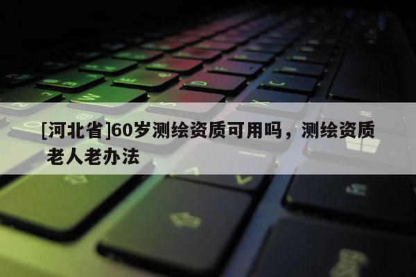 [河北省]60歲測繪資質(zhì)可用嗎，測繪資質(zhì) 老人老辦法