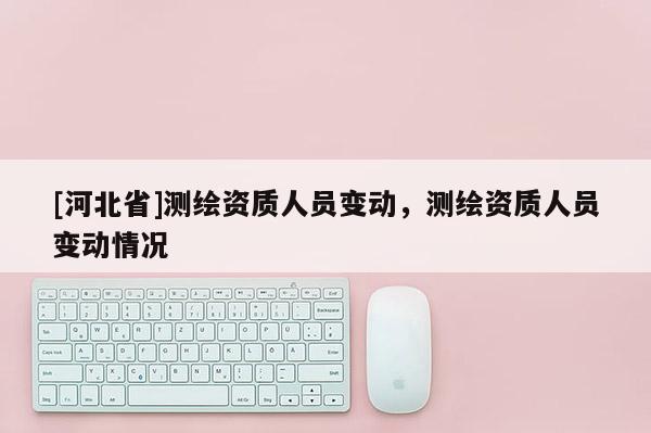 [河北省]測繪資質人員變動，測繪資質人員變動情況