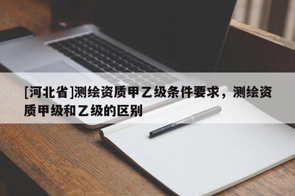 [河北省]測繪資質甲乙級條件要求，測繪資質甲級和乙級的區別