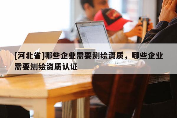 [河北省]哪些企業(yè)需要測繪資質(zhì)，哪些企業(yè)需要測繪資質(zhì)認(rèn)證