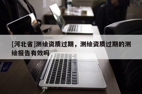 [河北省]測繪資質過期，測繪資質過期的測繪報告有效嗎