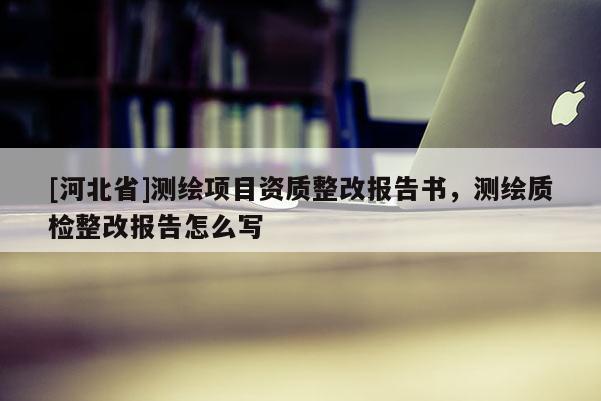 [河北省]測繪項目資質整改報告書，測繪質檢整改報告怎么寫