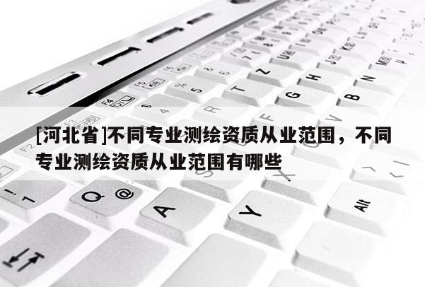 [河北省]不同專業測繪資質從業范圍，不同專業測繪資質從業范圍有哪些
