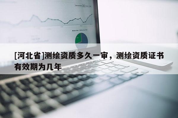 [河北省]測繪資質多久一審，測繪資質證書有效期為幾年