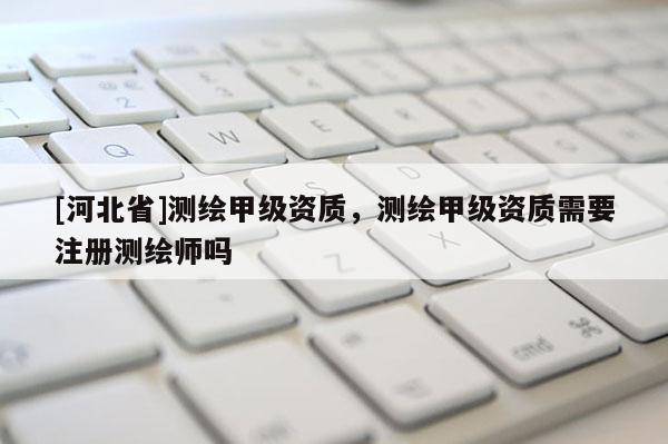 [河北省]測繪甲級資質，測繪甲級資質需要注冊測繪師嗎