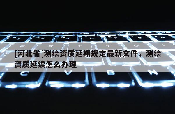 [河北省]測繪資質延期規定最新文件，測繪資質延續怎么辦理