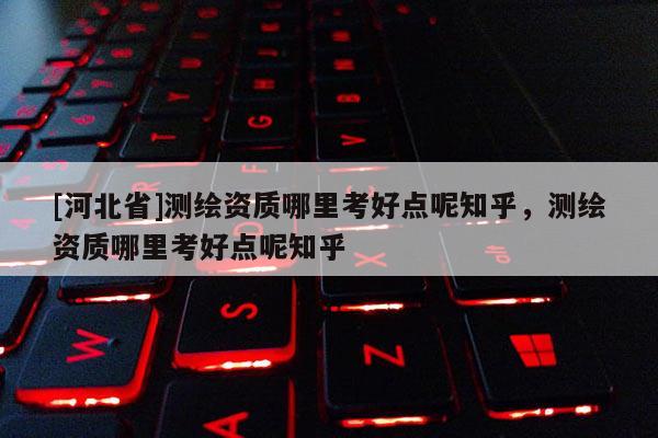[河北省]測繪資質哪里考好點呢知乎，測繪資質哪里考好點呢知乎