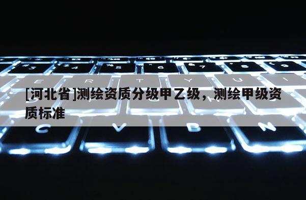 [河北省]測繪資質(zhì)分級(jí)甲乙級(jí)，測繪甲級(jí)資質(zhì)標(biāo)準(zhǔn)