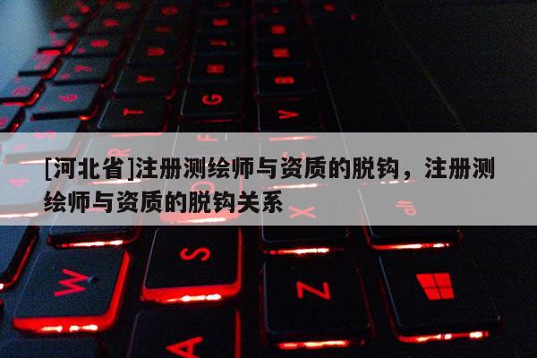 [河北省]注冊測繪師與資質(zhì)的脫鉤，注冊測繪師與資質(zhì)的脫鉤關(guān)系