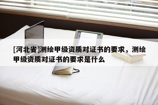 [河北省]測繪甲級資質對證書的要求，測繪甲級資質對證書的要求是什么