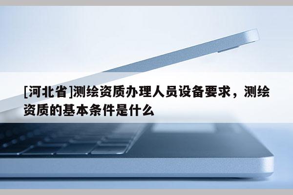 [河北省]測繪資質辦理人員設備要求，測繪資質的基本條件是什么