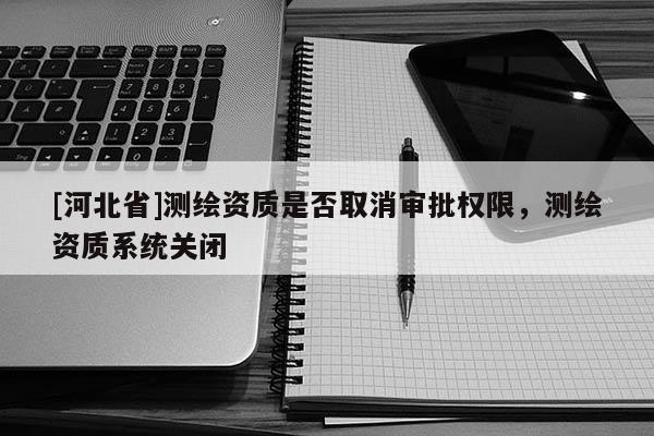 [河北省]測繪資質(zhì)是否取消審批權(quán)限，測繪資質(zhì)系統(tǒng)關(guān)閉
