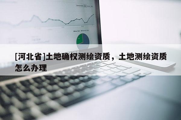 [河北省]土地確權(quán)測(cè)繪資質(zhì)，土地測(cè)繪資質(zhì)怎么辦理