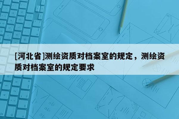 [河北省]測繪資質對檔案室的規定，測繪資質對檔案室的規定要求