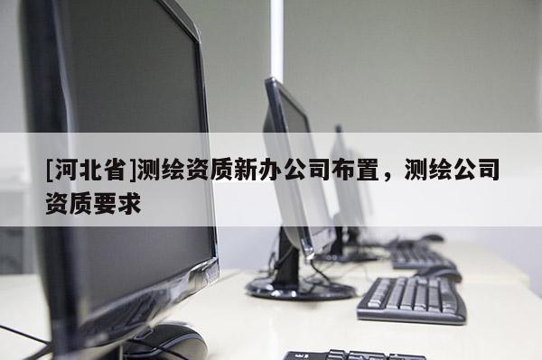 [河北省]測(cè)繪資質(zhì)新辦公司布置，測(cè)繪公司資質(zhì)要求