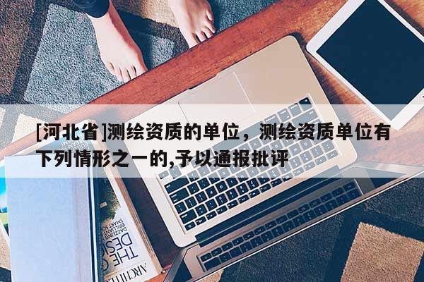 [河北省]測繪資質的單位，測繪資質單位有下列情形之一的,予以通報批評