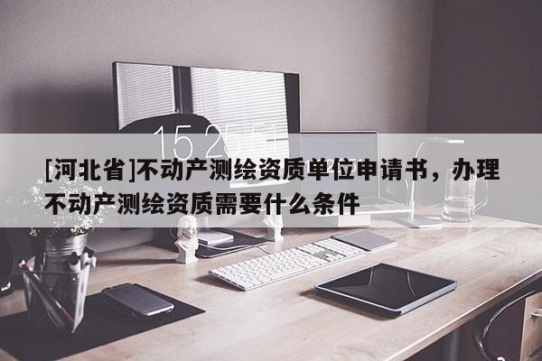 [河北省]不動產測繪資質單位申請書，辦理不動產測繪資質需要什么條件