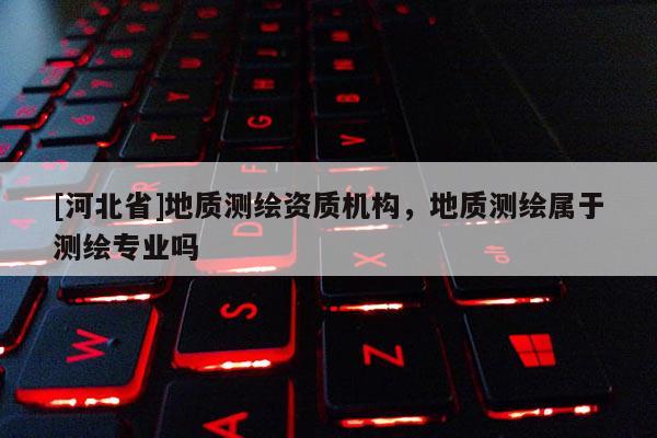 [河北省]地質(zhì)測繪資質(zhì)機構(gòu)，地質(zhì)測繪屬于測繪專業(yè)嗎