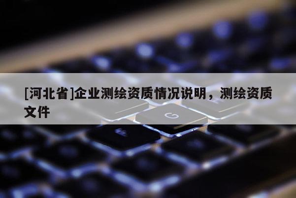 [河北省]企業(yè)測繪資質(zhì)情況說明，測繪資質(zhì)文件