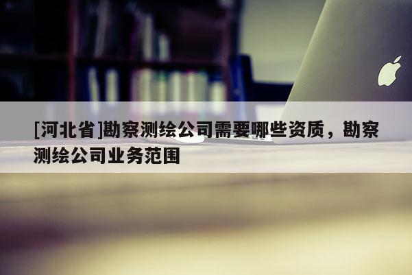 [河北省]勘察測繪公司需要哪些資質，勘察測繪公司業(yè)務范圍