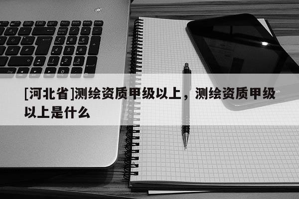 [河北省]測繪資質甲級以上，測繪資質甲級以上是什么