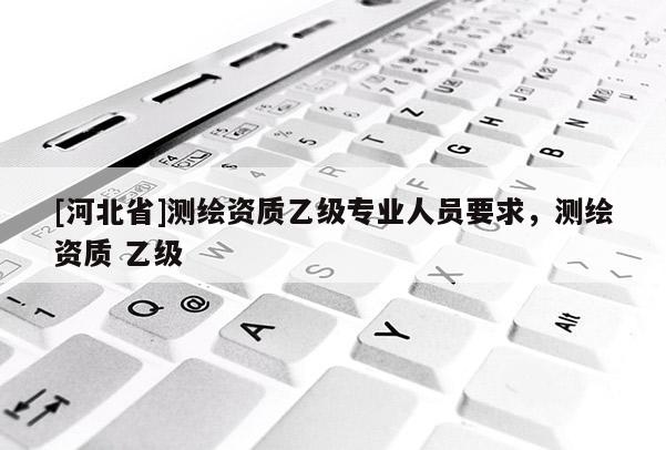 [河北省]測(cè)繪資質(zhì)乙級(jí)專(zhuān)業(yè)人員要求，測(cè)繪資質(zhì) 乙級(jí)