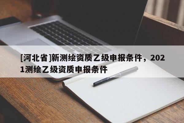 [河北省]新測繪資質乙級申報條件，2021測繪乙級資質申報條件