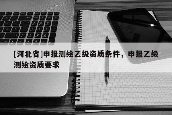 [河北省]申報(bào)測(cè)繪乙級(jí)資質(zhì)條件，申報(bào)乙級(jí)測(cè)繪資質(zhì)要求
