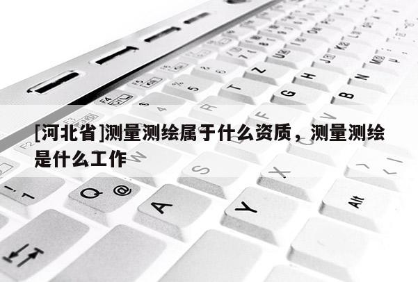 [河北省]測量測繪屬于什么資質，測量測繪是什么工作