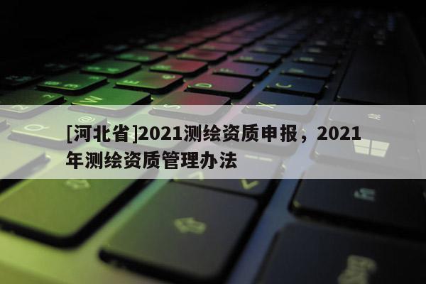 [河北省]2021測繪資質申報，2021年測繪資質管理辦法
