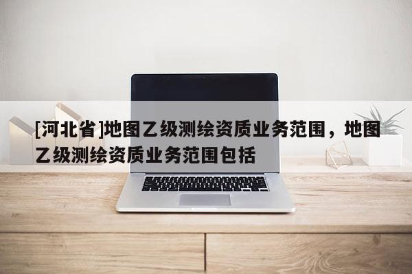 [河北省]地圖乙級測繪資質業務范圍，地圖乙級測繪資質業務范圍包括